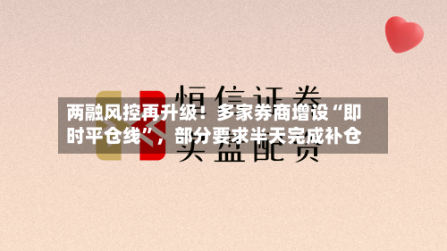 两融风控再升级！多家券商增设“即时平仓线”，部分要求半天完成补仓-第3张图片