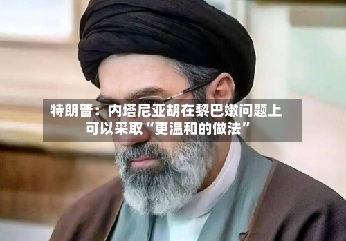 特朗普:内塔尼亚胡在黎巴嫩问题上可以采取“更温和的做法”
