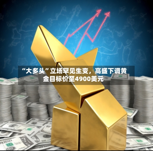 “大多头”立场罕见生变,高盛下调黄金目标价至4900美元