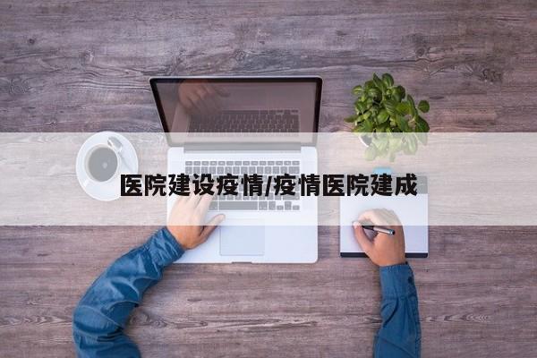 医院建设疫情/疫情医院建成