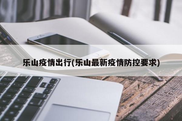 乐山疫情出行(乐山最新疫情防控要求)